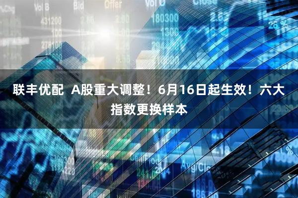 联丰优配  A股重大调整！6月16日起生效！六大指数更换样本