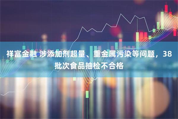 祥富金融 涉添加剂超量、重金属污染等问题，38批次食品抽检不合格