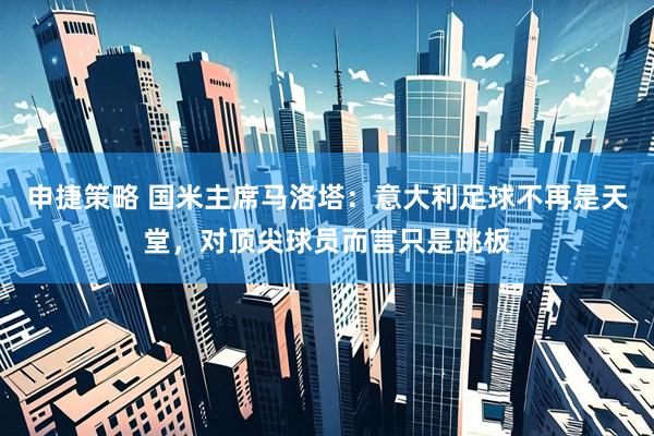 申捷策略 国米主席马洛塔：意大利足球不再是天堂，对顶尖球员而言只是跳板