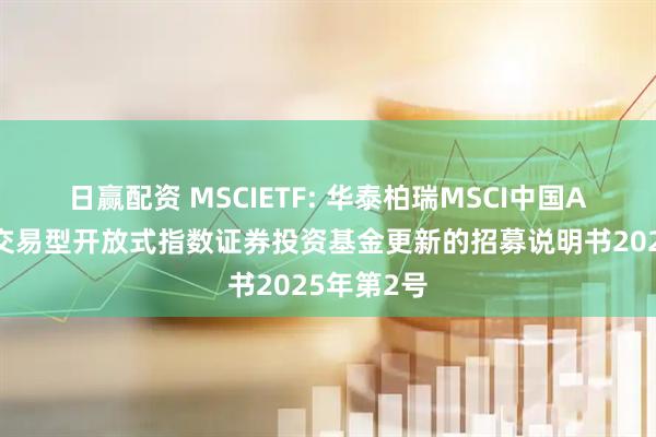 日赢配资 MSCIETF: 华泰柏瑞MSCI中国A股国际通交易型开放式指数证券投资基金更新的招募说明书2025年第2号