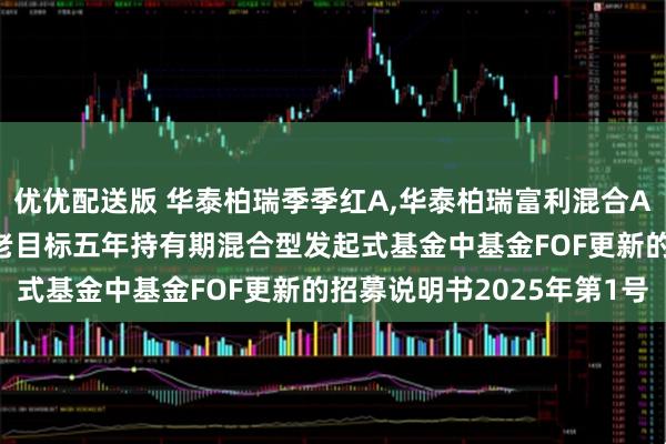 优优配送版 华泰柏瑞季季红A,华泰柏瑞富利混合A: 华泰柏瑞永泰积极养老目标五年持有期混合型发起式基金中基金FOF更新的招募说明书2025年第1号