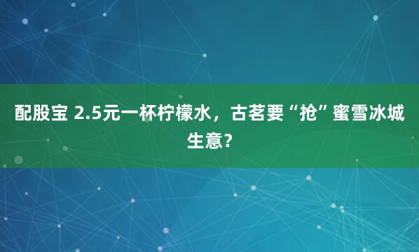 配股宝 2.5元一杯柠檬水，古茗要“抢”蜜雪冰城生意？