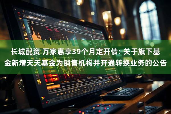 长城配资 万家惠享39个月定开债: 关于旗下基金新增天天基金为销售机构并开通转换业务的公告