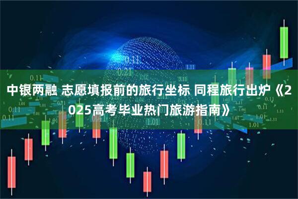 中银两融 志愿填报前的旅行坐标 同程旅行出炉《2025高考毕业热门旅游指南》