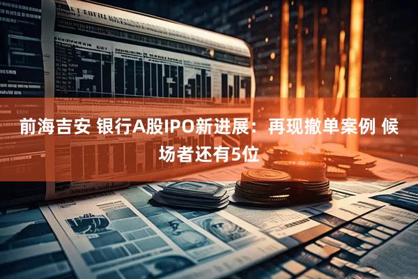 前海吉安 银行A股IPO新进展：再现撤单案例 候场者还有5位