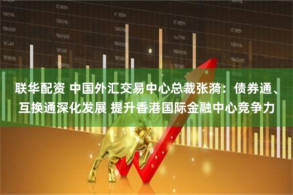 联华配资 中国外汇交易中心总裁张漪：债券通、互换通深化发展 提升香港国际金融中心竞争力
