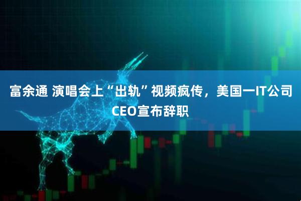 富余通 演唱会上“出轨”视频疯传，美国一IT公司CEO宣布辞职