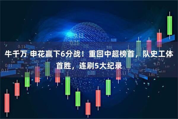 牛千万 申花赢下6分战！重回中超榜首，队史工体首胜，连刷5大纪录