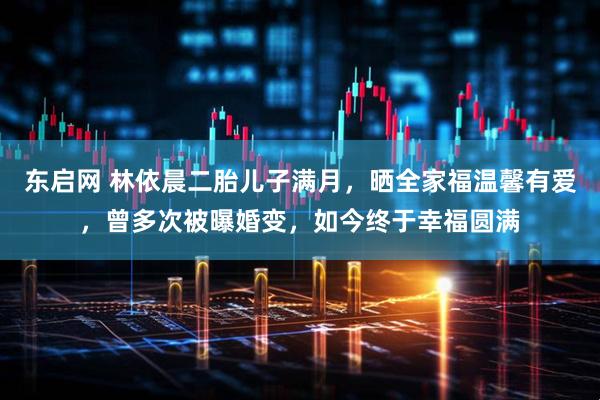 东启网 林依晨二胎儿子满月，晒全家福温馨有爱，曾多次被曝婚变，如今终于幸福圆满