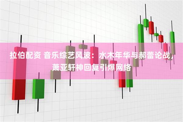 拉伯配资 音乐综艺风波：水木年华与郝蕾论战，萧亚轩神回复引爆网络