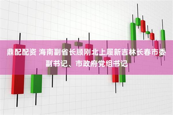 鼎配配资 海南副省长顾刚北上履新吉林长春市委副书记、市政府党组书记