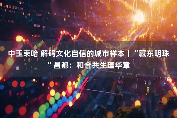 中玉束哈 解码文化自信的城市样本丨“藏东明珠”昌都：和合共生蕴华章