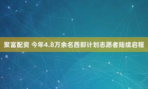 聚富配资 今年4.8万余名西部计划志愿者陆续启程