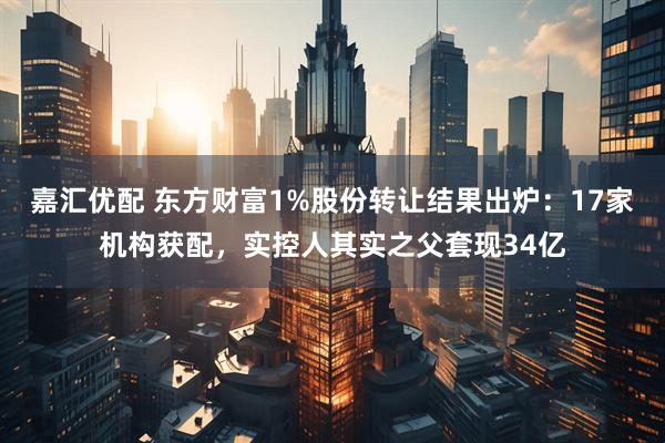 嘉汇优配 东方财富1%股份转让结果出炉：17家机构获配，实控人其实之父套现34亿