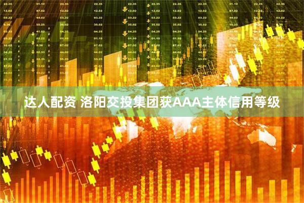 达人配资 洛阳交投集团获AAA主体信用等级