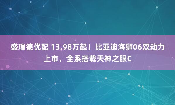 盛瑞德优配 13.98万起！比亚迪海狮06双动力上市，全系搭载天神之眼C