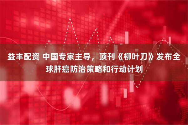 益丰配资 中国专家主导，顶刊《柳叶刀》发布全球肝癌防治策略和行动计划