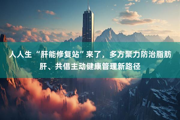 人人生 “肝能修复站”来了，多方聚力防治脂肪肝、共倡主动健康管理新路径