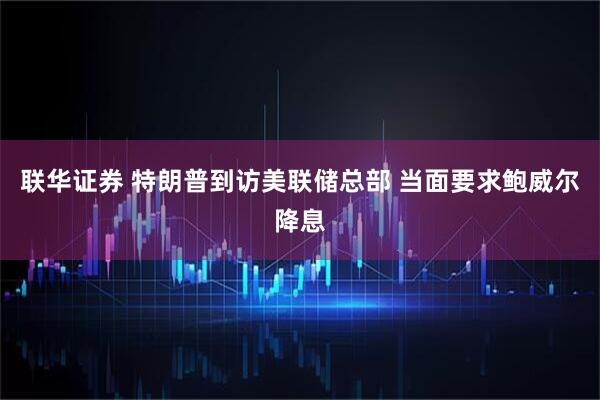 联华证券 特朗普到访美联储总部 当面要求鲍威尔降息