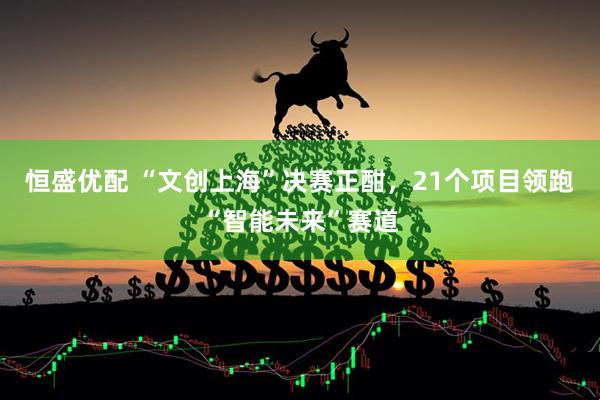恒盛优配 “文创上海”决赛正酣，21个项目领跑“智能未来”赛道