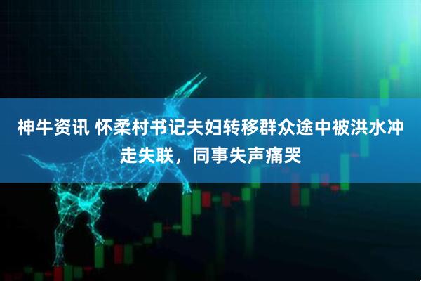 神牛资讯 怀柔村书记夫妇转移群众途中被洪水冲走失联，同事失声痛哭