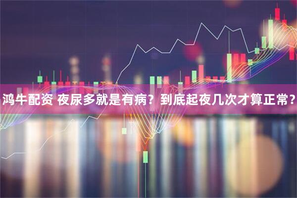 鸿牛配资 夜尿多就是有病？到底起夜几次才算正常？