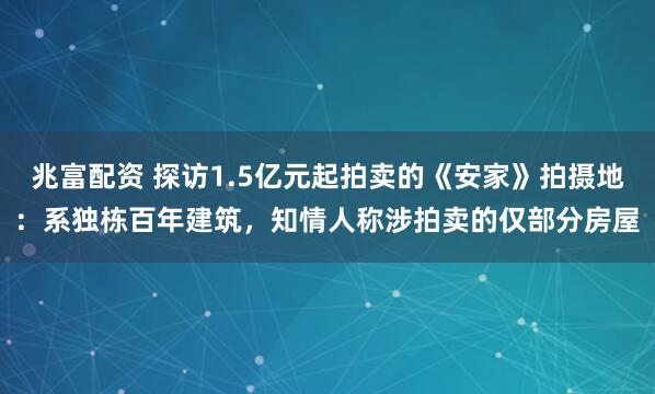 兆富配资 探访1.5亿元起拍卖的《安家》拍摄地：系独栋百年建筑，知情人称涉拍卖的仅部分房屋