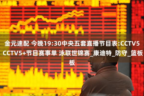 金元速配 今晚19:30中央五套直播节目表:CCTV5 CCTV5+节目赛事单 泳联世锦赛_康迪特_防守_篮板