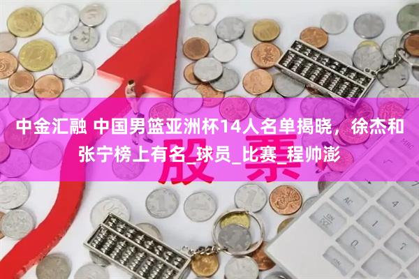 中金汇融 中国男篮亚洲杯14人名单揭晓，徐杰和张宁榜上有名_球员_比赛_程帅澎