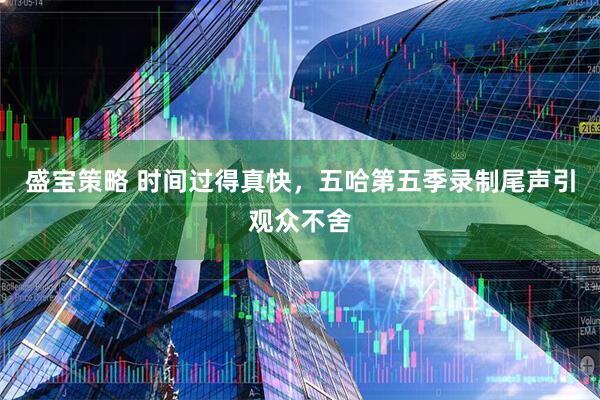 盛宝策略 时间过得真快，五哈第五季录制尾声引观众不舍