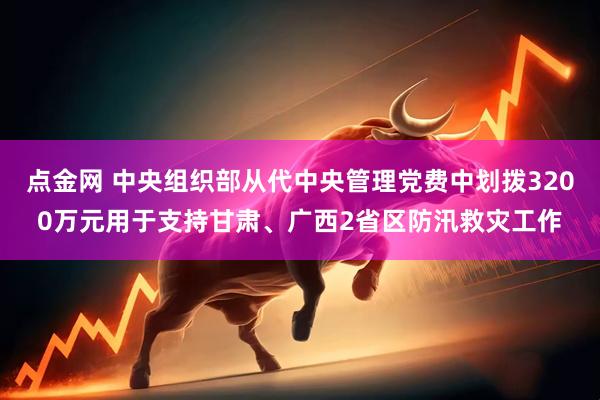 点金网 中央组织部从代中央管理党费中划拨3200万元用于支持甘肃、广西2省区防汛救灾工作