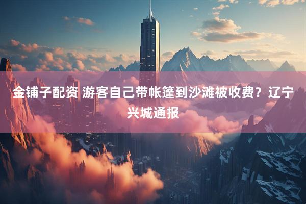 金铺子配资 游客自己带帐篷到沙滩被收费？辽宁兴城通报