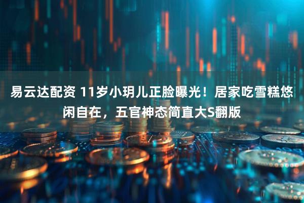 易云达配资 11岁小玥儿正脸曝光！居家吃雪糕悠闲自在，五官神态简直大S翻版