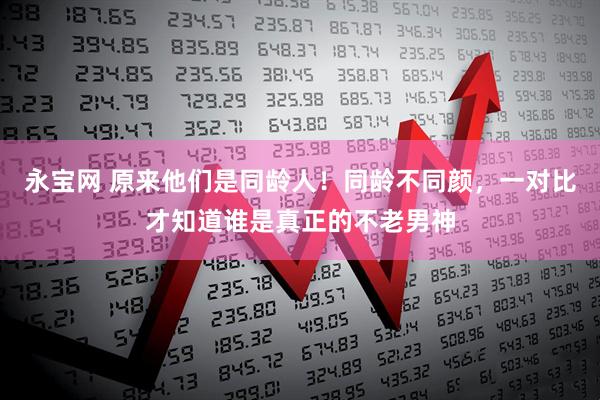 永宝网 原来他们是同龄人！同龄不同颜，一对比才知道谁是真正的不老男神