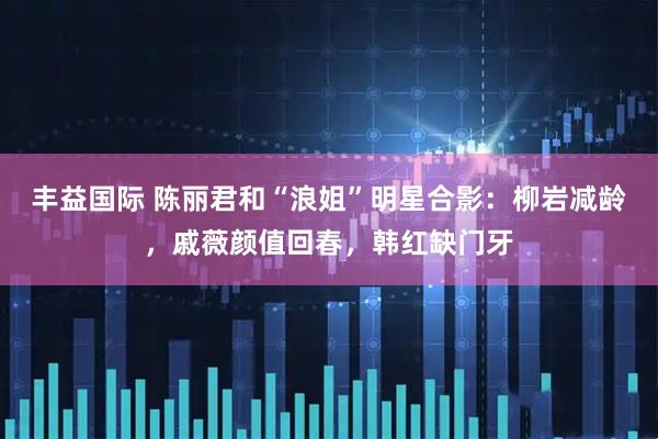 丰益国际 陈丽君和“浪姐”明星合影：柳岩减龄，戚薇颜值回春，韩红缺门牙