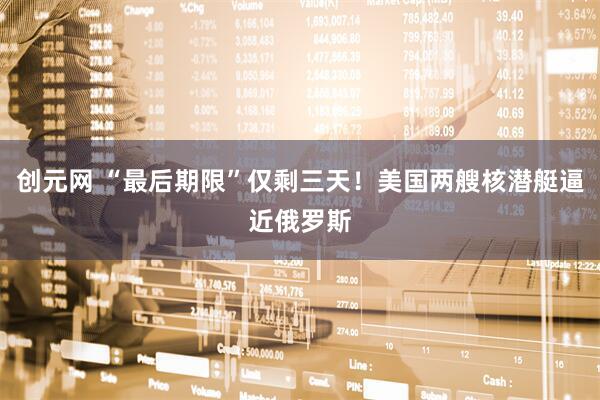 创元网 “最后期限”仅剩三天！美国两艘核潜艇逼近俄罗斯
