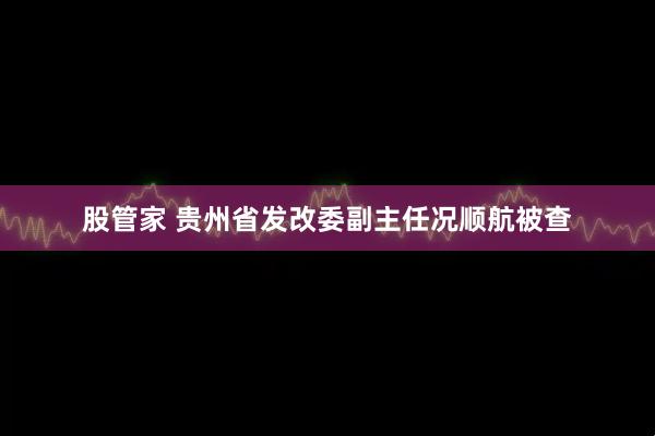 股管家 贵州省发改委副主任况顺航被查