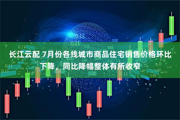 长江云配 7月份各线城市商品住宅销售价格环比下降，同比降幅整体有所收窄