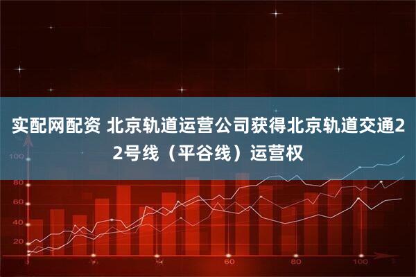 实配网配资 北京轨道运营公司获得北京轨道交通22号线（平谷线）运营权