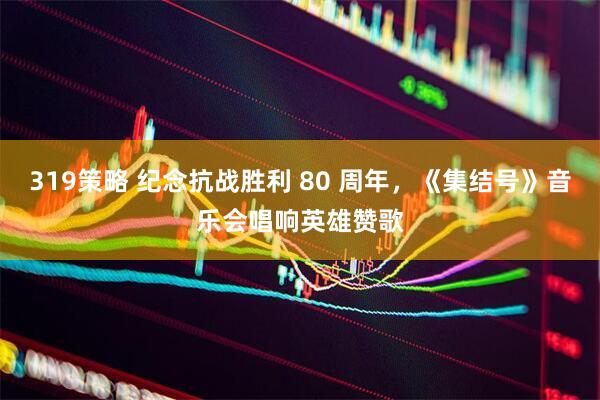 319策略 纪念抗战胜利 80 周年，《集结号》音乐会唱响英雄赞歌