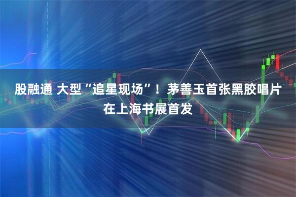 股融通 大型“追星现场”！茅善玉首张黑胶唱片在上海书展首发