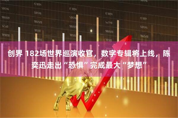 创界 182场世界巡演收官，数字专辑将上线，陈奕迅走出“恐惧”完成最大“梦想”