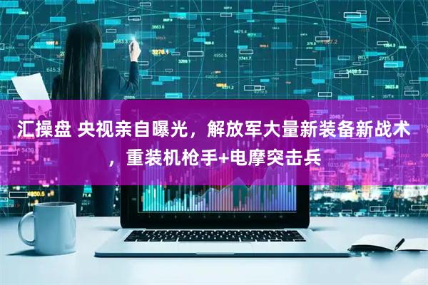 汇操盘 央视亲自曝光，解放军大量新装备新战术，重装机枪手+电摩突击兵