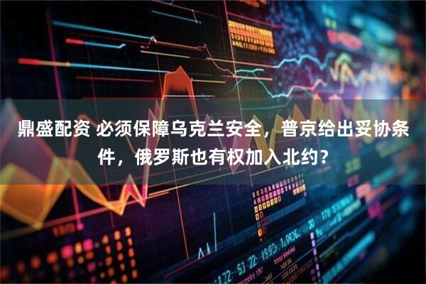 鼎盛配资 必须保障乌克兰安全，普京给出妥协条件，俄罗斯也有权加入北约？
