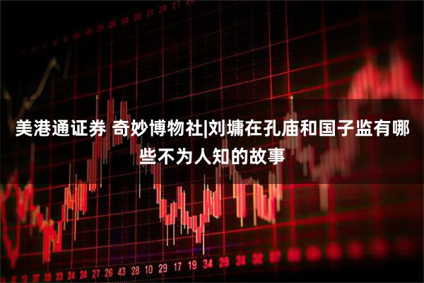 美港通证券 奇妙博物社|刘墉在孔庙和国子监有哪些不为人知的故事