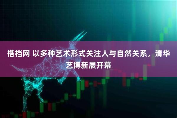 搭档网 以多种艺术形式关注人与自然关系，清华艺博新展开幕