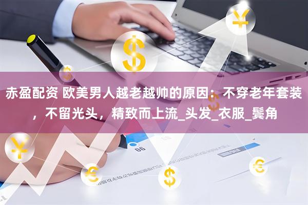 赤盈配资 欧美男人越老越帅的原因：不穿老年套装，不留光头，精致而上流_头发_衣服_鬓角