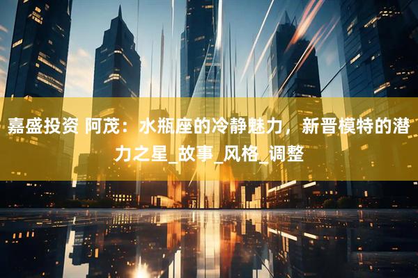 嘉盛投资 阿茂：水瓶座的冷静魅力，新晋模特的潜力之星_故事_风格_调整