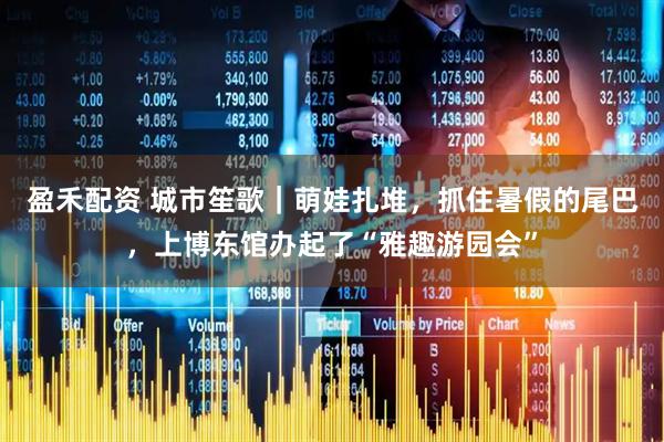 盈禾配资 城市笙歌｜萌娃扎堆，抓住暑假的尾巴，上博东馆办起了“雅趣游园会”