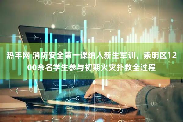 热丰网 消防安全第一课纳入新生军训，崇明区1200余名学生参与初期火灾扑救全过程